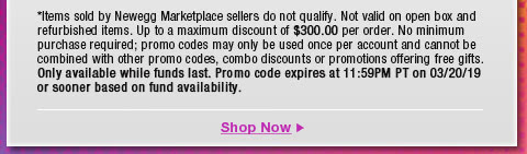 *Items sold by Newegg Marketplace sellers do not qualify. Not valid on open box and refurbished items. Up to a maximum discount of $300.00 per order. No minimum purchase required; promo codes may only be used once per account and cannot be combined with other promo codes, combo discounts or promotions offering free gifts. Only available while funds last. Promo code expires at 11:59PM PT on 3/20/19 or sooner based on fund availability.