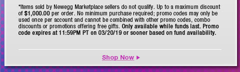 *Items sold by Newegg Marketplace sellers do not qualify. Not valid on open box and refurbished items. Up to a maximum discount of $1,000.00 per order. No minimum purchase required; promo codes may only be used once per account and cannot be combined with other promo codes, combo discounts or promotions offering free gifts. Only available while funds last. Promo code expires at 11:59PM PT on 3/20/19 or sooner based on fund availability. 