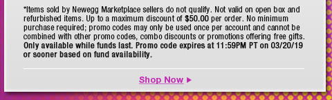 *Items sold by Newegg Marketplace sellers do not qualify. Not valid on open box and refurbished items. Up to a maximum discount of $50.00 per order. No minimum purchase required; promo codes may only be used once per account and cannot be combined with other promo codes, combo discounts or promotions offering free gifts. Only available while funds last. Promo code expires at 11:59PM PT on 3/20/19 or sooner based on fund availability. 