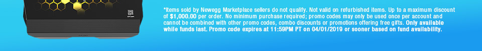 *Items sold by Newegg Marketplace sellers do not qualify. Not valid on open box and refurbished items. Up to a maximum discount of $1,000.00 per order. No minimum purchase required; promo codes may only be used once per account and cannot be combined with other promo codes, combo discounts or promotions offering free gifts. Only available while funds last. Promo code expires at 11:59PM PT on 04/01/2019 or sooner based on fund availability. 