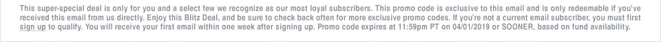 This super-special deal is only for you and a select few we recognize as our most loyal subscribers. This promo code is exclusive to this email and is only redeemable if you�ve received this email from us directly. Enjoy this Blitz Deal, and be sure to check back often for more exclusive promo codes. If you�re not a current email subscriber, you must first sign up to qualify. You will receive your first email within one week after signing up. Promo code expires at 11:59pm PT on 04/01/19 or SOONER, based on fund availability.