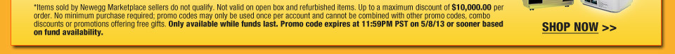 Items sold by Newegg Marketplace sellers do not qualify. Not valid on open box and refurbished items. Up to a maximum discount of $10,000.00 per order. No minimum purchase required; promo codes may only be used once per account and cannot be combined with other promo codes, combo discounts or promotions offering free gifts. Only available while funds last. Promo code expires at 11:59PM PST on 5/8/13 or sooner based on fund availability.  