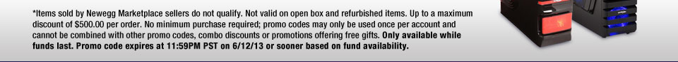 *Items sold by Newegg Marketplace sellers do not qualify. Not valid on open box and refurbished items. Up to a maximum discount of $500.00 per order. No minimum purchase required; promo codes may only be used once per account and cannot be combined with other promo codes, combo discounts or promotions offering free gifts. Only available while funds last. Promo code expires at 11:59PM PST on 6/12/13 or sooner based on fund availability. 