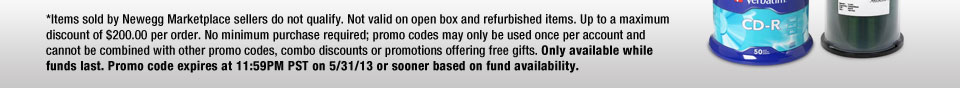 *Items sold by Newegg Marketplace sellers do not qualify. Not valid on open box and refurbished items. Up to a maximum discount of $200.00 per order. No minimum purchase required; promo codes may only be used once per account and cannot be combined with other promo codes, combo discounts or promotions offering free gifts. Only available while funds last. Promo code expires at 11:59PM PST on 5/31/13 or sooner based on fund availability. 