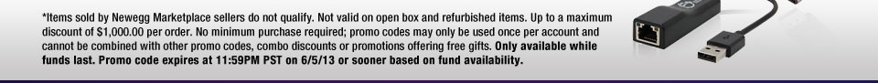 *Items sold by Newegg Marketplace sellers do not qualify. Not valid on open box and refurbished items. Up to a maximum discount of $1,000.00 per order. No minimum purchase required; promo codes may only be used once per account and cannot be combined with other promo codes, combo discounts or promotions offering free gifts. Only available while funds last. Promo code expires at 11:59PM PST on 6/5/13 or sooner based on fund availability.