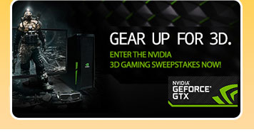 GEAR UP FOR 3D. ENTER THE NVIDIA 3D GAMING SWEEPSTAKES NOW!NVIDIA GEFORCE GTX.