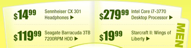 MENU: 
$14.99 -- Sennheiser CX 301 Headphones
$119.99 -- Seagate Barracuda 3TB 7200RPM HDD
$279.99 -- Intel Core i7-3770 Desktop Processor
$19.99 -- Starcraft II: Wings of Liberty