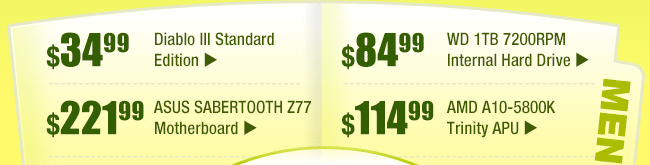 MENU:
$34.99 -- Diablo III Standard Edition
$221.99 -- ASUS SABERTOOTH Z77 Motherboard	 	
$84.99 -- WD 1TB 7200RPM Internal Hard Drive
$114.99 -- AMD A10-5800K Trinity APU