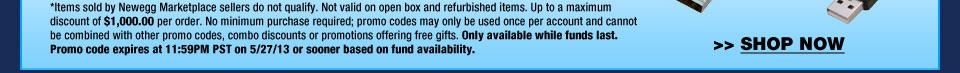 *Items sold by Newegg Marketplace sellers do not qualify. Not valid on open box and refurbished items. Up to a maximum discount of $1,000.00 per order. No minimum purchase required; promo codes may only be used once per account and cannot be combined with other promo codes, combo discounts or promotions offering free gifts. Only available while funds last. Promo code expires at 11:59PM PST on 5/27/13 or sooner based on fund availability. Shop Now. 