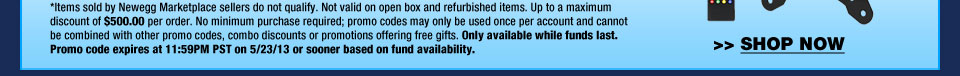 *Items sold by Newegg Marketplace sellers do not qualify. Not valid on open box and refurbished items. Up to a maximum discount of $500.00 per order. No minimum purchase required; promo codes may only be used once per account and cannot be combined with other promo codes, combo discounts or promotions offering free gifts. Only available while funds last. Promo code expires at 11:59PM PST on 5/23/13 or sooner based on fund availability.  Shop Now.