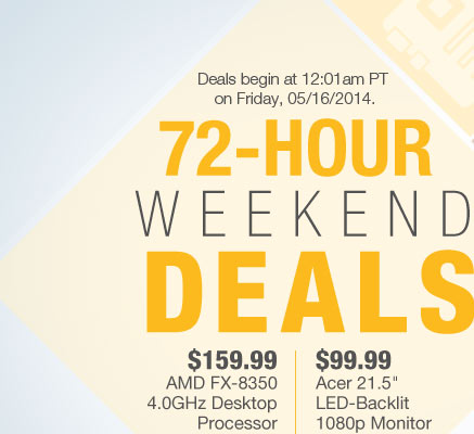 Deals begin at 12:01am PT on Friday, 05/18/2014. 72-HOUR WEEKEND DEALS. $169.99 AMD FX-8350 Black Edition Vishera Desktop Processor | $99.99 Acer 21.5" LED-Backlit 1080p Monitor. Shop Away