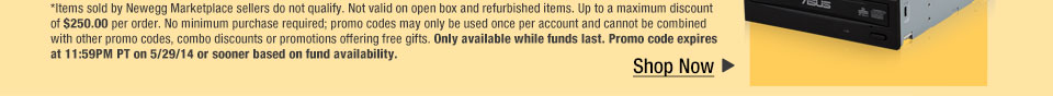 *Items sold by Newegg Marketplace sellers do not qualify. Not valid on open box and refurbished items. Up to a maximum discount of $250.00 per order. No minimum purchase required; promo codes may only be used once per account and cannot be combined with other promo codes, combo discounts or promotions offering free gifts. Only available while funds last. Promo code expires at 11:59PM PT on 5/29/14 or sooner based on fund availability.  Shop Now.