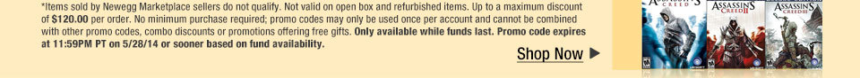 *Items sold by Newegg Marketplace sellers do not qualify. Not valid on open box and refurbished items. Up to a maximum discount of $120.00 per order. No minimum purchase required; promo codes may only be used once per account and cannot be combined with other promo codes, combo discounts or promotions offering free gifts. Only available while funds last. Promo code expires at 11:59PM PT on 5/28/14 or sooner based on fund availability.  Shop Now.