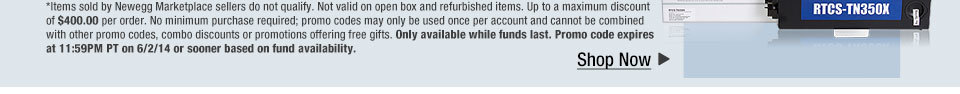*Items sold by Newegg Marketplace sellers do not qualify. Not valid on open box and refurbished items. Up to a maximum discount of $400.00 per order. No minimum purchase required; promo codes may only be used once per account and cannot be combined with other promo codes, combo discounts or promotions offering free gifts. Only available while funds last. Promo code expires at 11:59PM PT on 6/2/14 or sooner based on fund availability. Shop Now.