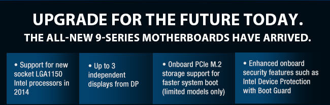 Upgrade for the Future Today. The All-New 9-Series Motherboards Have Arrived. 
         Support for new socket LGA1150 Intel processors in 2014
         Up to 3 independent displays from DP
         Onboard PCIe M.2 storage support for faster system boot  (limited models only)
         Enhanced onboard security features such as Intel Device Protection with Boot Guard