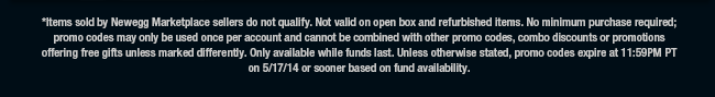 *Items sold by Newegg Marketplace sellers do not qualify. Not valid on open box and refurbished items. No minimum purchase required; promo codes may only be used once per account and cannot be combined with other promo codes, combo discounts or promotions offering free gifts unless marked differently. Only available while funds last. Unless otherwise stated, promo codes expire at 11:59PM PT on 5/17/14 or sooner based on fund availability. 