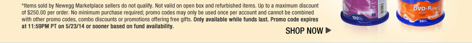 *Items sold by Newegg Marketplace sellers do not qualify. Not valid on open box and refurbished items. Up to a maximum discount of $250.00 per order. No minimum purchase required; promo codes may only be used once per account and cannot be combined with other promo codes, combo discounts or promotions offering free gifts. Only available while funds last. Promo code expires at 11:59PM PT on 5/23/14 or sooner based on fund availability.
