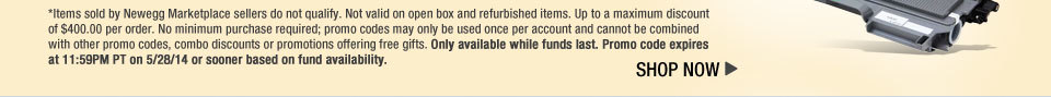 *Items sold by Newegg Marketplace sellers do not qualify. Not valid on open box and refurbished items. Up to a maximum discount of $400.00 per order. No minimum purchase required; promo codes may only be used once per account and cannot be combined with other promo codes, combo discounts or promotions offering free gifts. Only available while funds last. Promo code expires at 11:59PM PT on 5/28/14 or sooner based on fund availability.