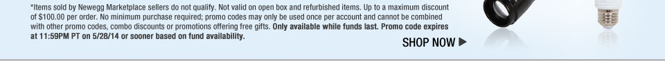 *Items sold by Newegg Marketplace sellers do not qualify. Not valid on open box and refurbished items. Up to a maximum discount of $100.00 per order. No minimum purchase required; promo codes may only be used once per account and cannot be combined with other promo codes, combo discounts or promotions offering free gifts. Only available while funds last. Promo code expires at 11:59PM PT on 5/28/14 or sooner based on fund availability.