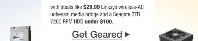 with steals like $29.99 Linksys wireless-AC universal media bridge and a Seagate 3TB 7200 RPM HDD under $100. Get Geared