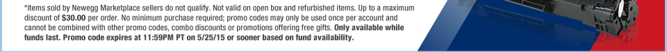 *Items sold by Newegg Marketplace sellers do not qualify. Not valid on open box and refurbished items. Up to a maximum discount of $30.00 per order. No minimum purchase required; promo codes may only be used once per account and cannot be combined with other promo codes, combo discounts or promotions offering free gifts. Only available while funds last. Promo code expires at 11:59PM PT on 5/25/15 or sooner based on fund availability.