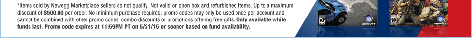 *Items sold by Newegg Marketplace sellers do not qualify. Not valid on open box and refurbished items. Up to a maximum discount of $500.00 per order. No minimum purchase required; promo codes may only be used once per account and cannot be combined with other promo codes, combo discounts or promotions offering free gifts. Only available while funds last. Promo code expires at 11:59PM PT on 5/21/15 or sooner based on fund availability. 