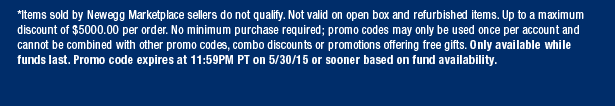*Items sold by Newegg Marketplace sellers do not qualify. Not valid on open box and refurbished items. Up to a maximum discount of $5000.00 per order. No minimum purchase required; promo codes may only be used once per account and cannot be combined with other promo codes, combo discounts or promotions offering free gifts. Only available while funds last. Promo code expires at 11:59PM PT on 5/30/15 or sooner based on fund availability.