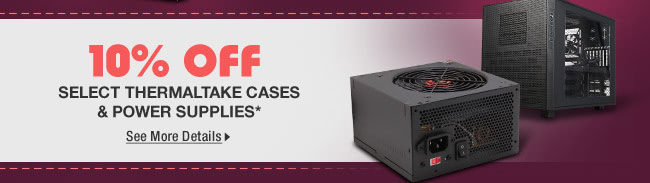 10% OFF SELECT THERMALTAKE CASES & POWER SUPPLIES*