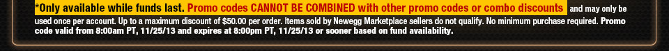 *Only available while funds last. Promo codes CANNOT BE COMBINED with other promo codes or combo discounts and may only be used once per account. Up to a maximum discount of $50.00 per order. Items sold by Newegg Marketplace sellers do not qualify. No minimum purchase required. Promo code valid from 8:00am PT, 11/25/13 and expires at 8:00pm PT, 11/25/13 or sooner based on fund availability.