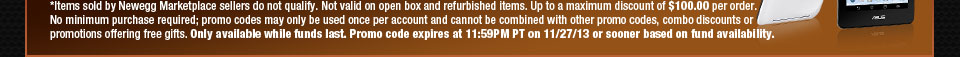 *Items sold by Newegg Marketplace sellers do not qualify. Not valid on open box and refurbished items. Up to a maximum discount of $100.00 per order. No minimum purchase required; promo codes may only be used once per account and cannot be combined with other promo codes, combo discounts or promotions offering free gifts. Only available while funds last. Promo code expires at 11:59PM PT on 11/27/13 or sooner based on fund availability.  