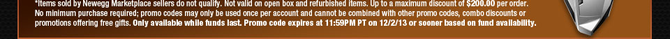 *Items sold by Newegg Marketplace sellers do not qualify. Not valid on open box and refurbished items. Up to a maximum discount of $500.00 per order. No minimum purchase required; promo codes may only be used once per account and cannot be combined with other promo codes, combo discounts or promotions offering free gifts. Only available while funds last. Promo code expires at 11:59PM PT on 12/2/13 or sooner based on fund availability.  