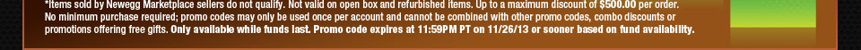 *Items sold by Newegg Marketplace sellers do not qualify. Not valid on open box and refurbished items. Up to a maximum discount of $500.00 per order. No minimum purchase required; promo codes may only be used once per account and cannot be combined with other promo codes, combo discounts or promotions offering free gifts. Only available while funds last. Promo code expires at 11:59PM PT on 11/26/13 or sooner based on fund availability.  