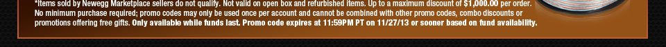 *Items sold by Newegg Marketplace sellers do not qualify. Not valid on open box and refurbished items. Up to a maximum discount of $1,000.00 per order. No minimum purchase required; promo codes may only be used once per account and cannot be combined with other promo codes, combo discounts or promotions offering free gifts. Only available while funds last. Promo code expires at 11:59PM PT on 12/2/13 or sooner based on fund availability. 