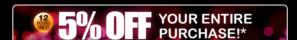 12 HOURS ONLY! 5% OFF YOUR ENTIRE PURCHASE!*