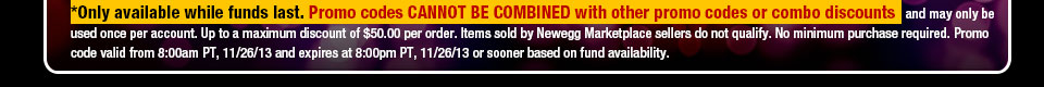 *Only available while funds last. Promo codes CANNOT BE COMBINED with other promo codes or combo discounts and may only be used once per account. Up to a maximum discount of $50.00 per order. Items sold by Newegg Marketplace sellers do not qualify. No minimum purchase required. Promo code valid from 8:00am PT, 11/26/13 and expires at 8:00pm PT, 11/26/13 or sooner based on fund availability. Shop Now.