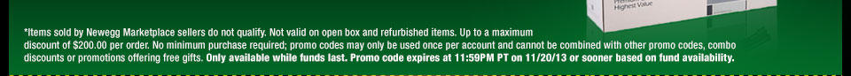 *Items sold by Newegg Marketplace sellers do not qualify. Not valid on open box and refurbished items. Up to a maximum discount of $200.00 per order. No minimum purchase required; promo codes may only be used once per account and cannot be combined with other promo codes, combo discounts or promotions offering free gifts. Only available while funds last. Promo code expires at 11:59PM PT on 11/20/13 or sooner based on fund availability.  