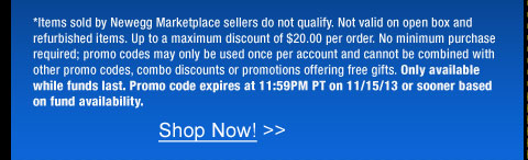 *Items sold by Newegg Marketplace sellers do not qualify. Not valid on open box and refurbished items. Up to a maximum discount of $20.00 per order. No minimum purchase required; promo codes may only be used once per account and cannot be combined with other promo codes, combo discounts or promotions offering free gifts. Only available while funds last. Promo code expires at 11:59PM PT on 11/15/13 or sooner based on fund availability.  