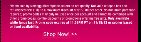 *Items sold by Newegg Marketplace sellers do not qualify. Not valid on open box and refurbished items. Up to a maximum discount of $150.00 per order. No minimum purchase required; promo codes may only be used once per account and cannot be combined with other promo codes, combo discounts or promotions offering free gifts. Only available while funds last. Promo code expires at 11:59PM PT on 11/15/13 or sooner based on fund availability.  