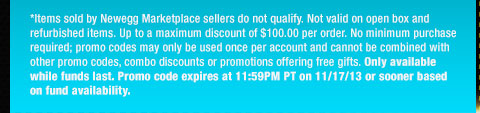 *Items sold by Newegg Marketplace sellers do not qualify. Not valid on open box and refurbished items. Up to a maximum discount of $100.00 per order. No minimum purchase required; promo codes may only be used once per account and cannot be combined with other promo codes, combo discounts or promotions offering free gifts. Only available while funds last. Promo code expires at 11:59PM PT on 11/17/13 or sooner based on fund availability.  