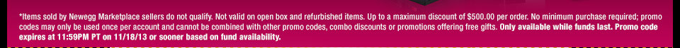 *Items sold by Newegg Marketplace sellers do not qualify. Not valid on open box and refurbished items. Up to a maximum discount of $500.00 per order. No minimum purchase required; promo codes may only be used once per account and cannot be combined with other promo codes, combo discounts or promotions offering free gifts. Only available while funds last. Promo code expires at 11:59PM PT on 11/18/13 or sooner based on fund availability.  