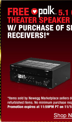 48 HOURS ONLY! FREE POLK AUDIO 5.1 CH HOME THEATER SPEAKER SYSTEM W/ PURCHASE OF SELECT RECEIVERS!* *Items sold by Newegg Marketplace sellers do not qualify. Not valid on open box and refurbished items. No minimum purchase required. Only available while funds last. Promotion expires at 11:59PM PT on 11/18/13 or sooner based on fund availability.  