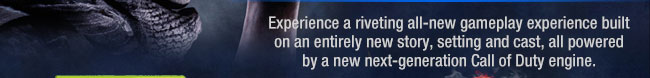 Experience a riveting all-new gameplay experience built on an entirely new story, setting and cast, all powered by a new next-generation Call of Duty engine.