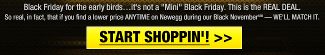 Black Friday for the early birds... it’s not a "Mini" Black Friday. This is the REAL DEAL. So real, in fact, that if you find a lower price ANYTIME in Newegg during our Black November  WE'LL MATCH IT. START SHOPPIN’! 