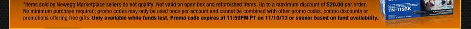 *Items sold by Newegg Marketplace sellers do not qualify. Not valid on open box and refurbished items. Up to a maximum discount of $300.00 per order. No minimum purchase required; promo codes may only be used once per account and cannot be combined with other promo codes, combo discounts or promotions offering free gifts. Only available while funds last. Promo code expires at 11:59PM PT on 11/10/13 or sooner based on fund availability.  Shop Now.