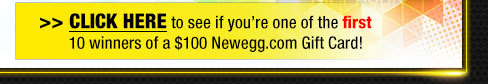 CLICK HERE to see if you’re one of the first 10 winners of a $100 Newegg.com Gift Card!