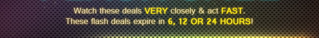 Watch these desls very closely and act fast. these flash deals expire in 6, 12 or 24 hours!