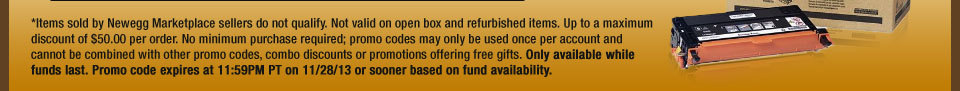 *Items sold by Newegg Marketplace sellers do not qualify. Not valid on open box and refurbished items. Up to a maximum discount of $50.00 per order. No minimum purchase required; promo codes may only be used once per account and cannot be combined with other promo codes, combo discounts or promotions offering free gifts. Only available while funds last. Promo code expires at 11:59PM PT on 11/28/13 or sooner based on fund availability. 