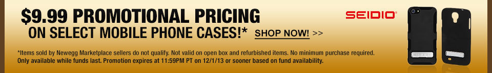 $9.99 PROMOTIONAL PRICING ON SELECT MOBILE PHONE CASES!* SHOP NOW! *Items sold by Newegg Marketplace sellers do not qualify. Not valid on open box and refurbished items. No minimum purchase required. Only available while funds last. Promotion expires at 11:59PM PT on 12/1/13 or sooner based on fund availability.  