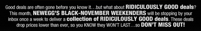 Good deals are often gone before you know it…but what about RIDICULOUSLY GOOD deals? This month, NEWEGG’S BLACK-NOVEMBER WEEKENDERS will be stopping by your inbox once a week to deliver a collection of RIDICULOUSLY GOOD deals. These deals drop prices lower than ever, so you KNOW they WON’T LAST…so DON’T MISS OUT!