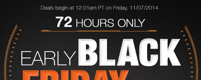 Deals begin at 12:01am PT on Friday, 11/07/2014. 72 HOURS ONLY. EARLY BLACK FRIDAY SALE